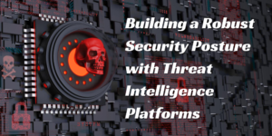 Building a Robust Security Posture with Threat Intelligence Platforms